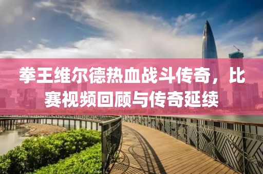 拳王維爾德熱血戰(zhàn)斗傳奇，比賽視頻回顧與傳奇延續(xù)