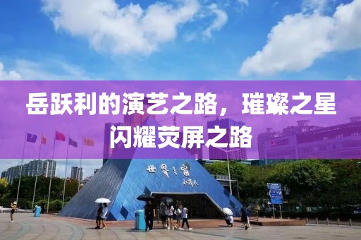 岳躍利的演藝之路，璀璨之星閃耀熒屏之路
