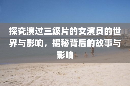 探究演過三級(jí)片的女演員的世界與影響，揭秘背后的故事與影響