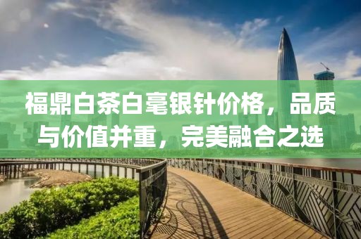 福鼎白茶白毫銀針價格，品質(zhì)與價值并重，完美融合之選