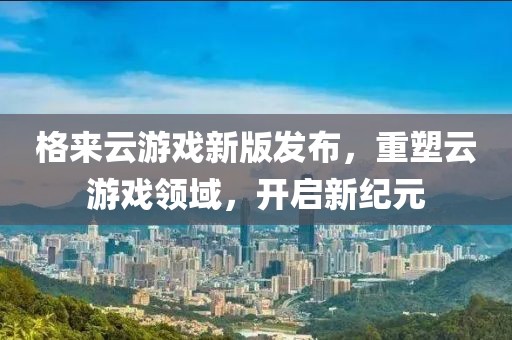 格來(lái)云游戲新版發(fā)布，重塑云游戲領(lǐng)域，開啟新紀(jì)元