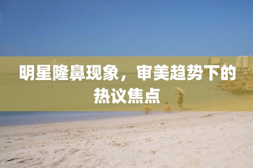 明星隆鼻現(xiàn)象，審美趨勢(shì)下的熱議焦點(diǎn)