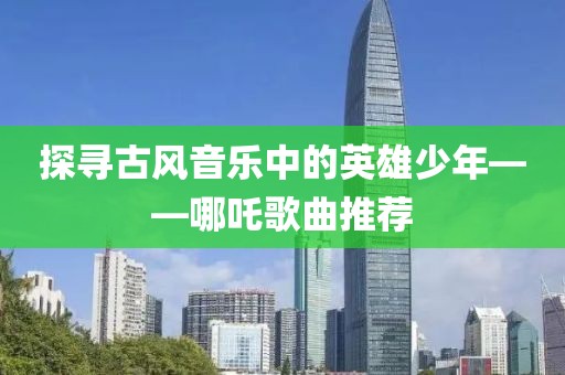 探尋古風(fēng)音樂中的英雄少年——哪吒歌曲推薦