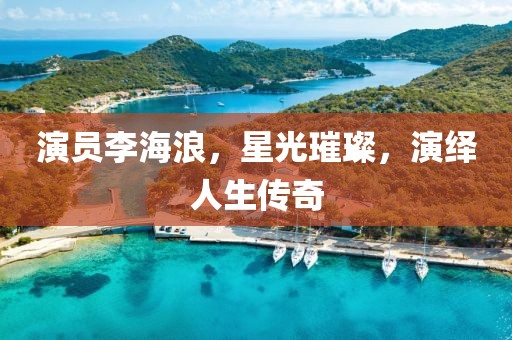 演員李海浪，星光璀璨，演繹人生傳奇