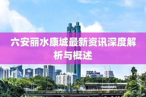 六安麗水康城最新資訊深度解析與概述