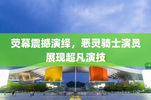 熒幕震撼演繹，惡靈騎士演員展現(xiàn)超凡演技