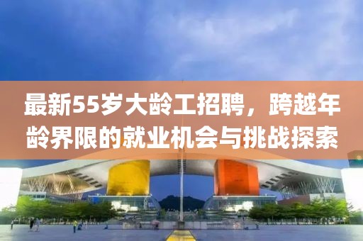 最新55歲大齡工招聘，跨越年齡界限的就業(yè)機(jī)會與挑戰(zhàn)探索