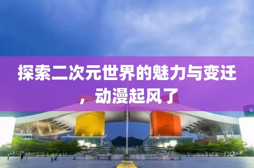 探索二次元世界的魅力與變遷，動漫起風(fēng)了