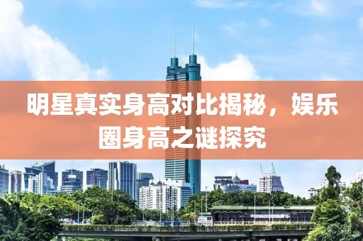 明星真實(shí)身高對(duì)比揭秘，娛樂(lè)圈身高之謎探究