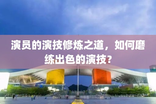 演員的演技修煉之道，如何磨練出色的演技？