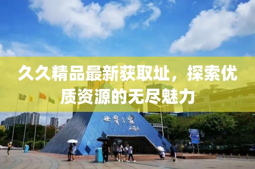久久精品最新獲取址，探索優(yōu)質(zhì)資源的無盡魅力