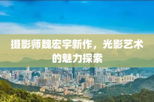 攝影師魏宏宇新作，光影藝術(shù)的魅力探索