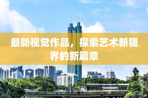 最新視覺(jué)作品，探索藝術(shù)新疆界的新篇章