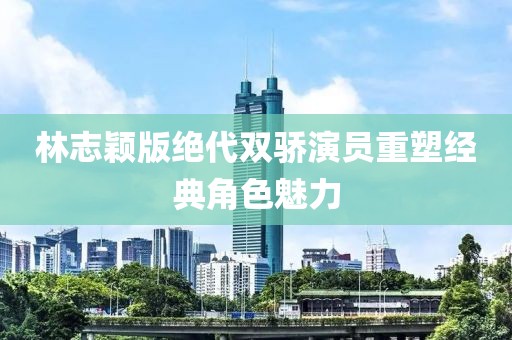 林志穎版絕代雙驕演員重塑經(jīng)典角色魅力
