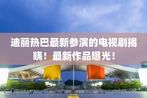 迪麗熱巴最新參演的電視劇揭曉！最新作品曝光！