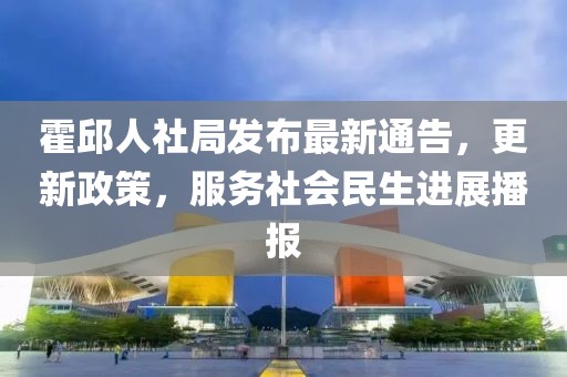 霍邱人社局發(fā)布最新通告，更新政策，服務(wù)社會(huì)民生進(jìn)展播報(bào)