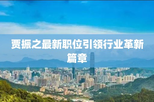 賈振之最新職位引領(lǐng)行業(yè)革新篇章