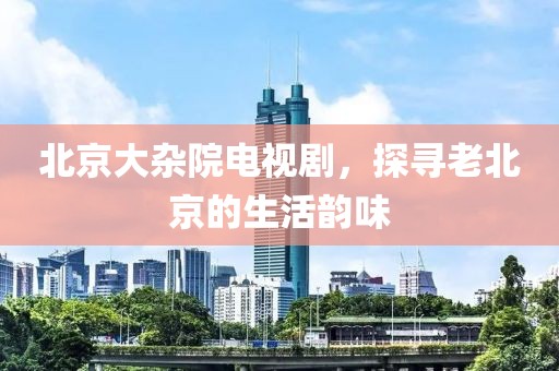 北京大雜院電視劇，探尋老北京的生活韻味