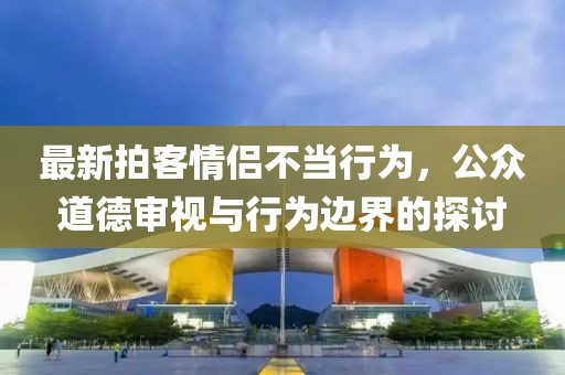 最新拍客情侶不當(dāng)行為，公眾道德審視與行為邊界的探討