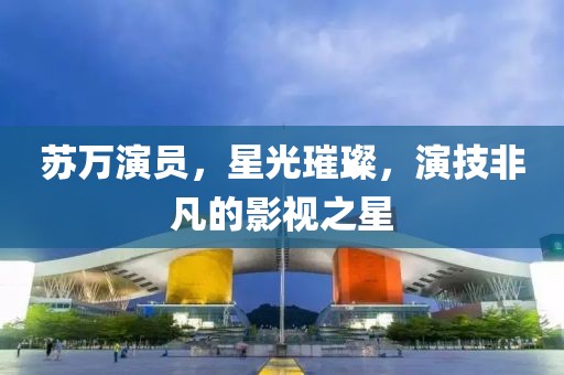 蘇萬演員，星光璀璨，演技非凡的影視之星