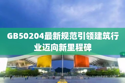 GB50204最新規(guī)范引領(lǐng)建筑行業(yè)邁向新里程碑