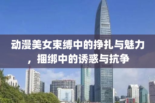 動漫美女束縛中的掙扎與魅力，捆綁中的誘惑與抗爭
