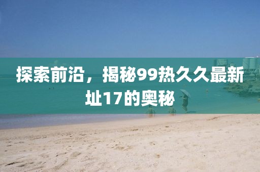 探索前沿，揭秘99熱久久最新址17的奧秘