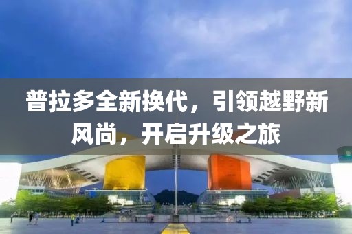 普拉多全新?lián)Q代，引領(lǐng)越野新風(fēng)尚，開(kāi)啟升級(jí)之旅