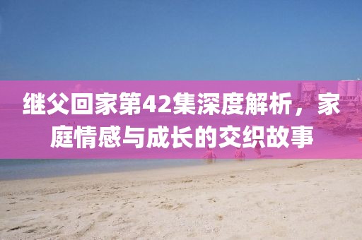 繼父回家第42集深度解析，家庭情感與成長的交織故事