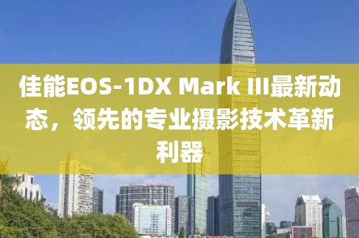 佳能EOS-1DX Mark III最新動(dòng)態(tài)，領(lǐng)先的專業(yè)攝影技術(shù)革新利器