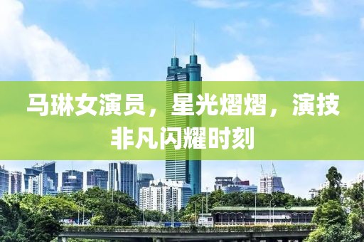 馬琳女演員，星光熠熠，演技非凡閃耀時(shí)刻