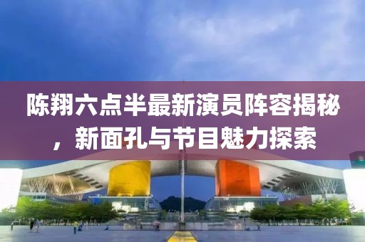 陳翔六點半最新演員陣容揭秘，新面孔與節(jié)目魅力探索