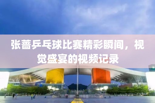 張薔乒乓球比賽精彩瞬間，視覺盛宴的視頻記錄