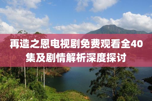 再造之恩電視劇免費觀看全40集及劇情解析深度探討