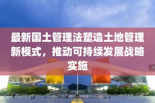 最新國土管理法塑造土地管理新模式，推動(dòng)可持續(xù)發(fā)展戰(zhàn)略實(shí)施