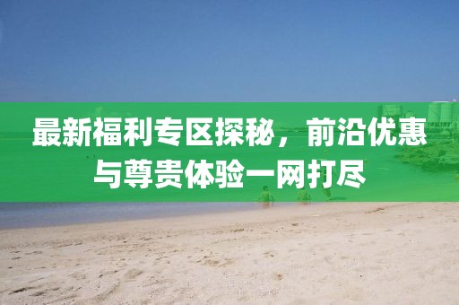 最新福利專區(qū)探秘，前沿優(yōu)惠與尊貴體驗(yàn)一網(wǎng)打盡