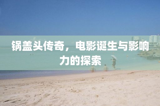 鍋蓋頭傳奇，電影誕生與影響力的探索