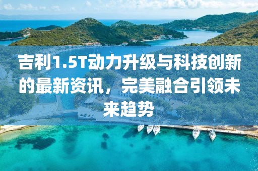 吉利1.5T動力升級與科技創(chuàng)新的最新資訊，完美融合引領未來趨勢