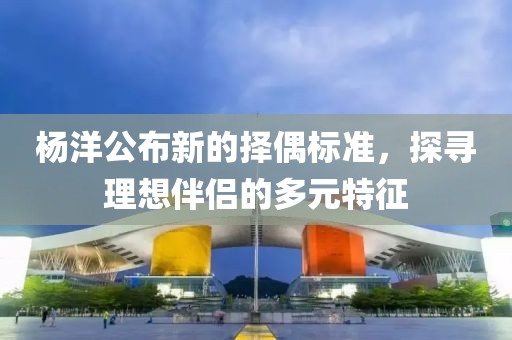 楊洋公布新的擇偶標(biāo)準(zhǔn)，探尋理想伴侶的多元特征