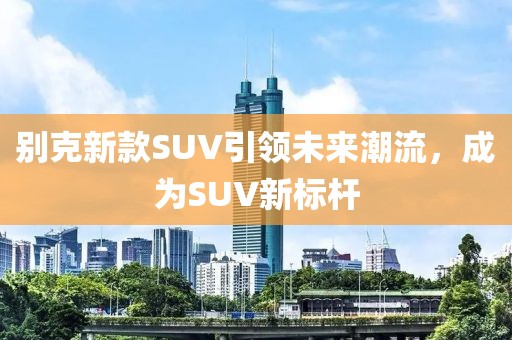 別克新款SUV引領(lǐng)未來潮流，成為SUV新標(biāo)桿