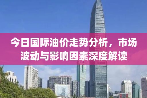 今日國際油價走勢分析，市場波動與影響因素深度解讀