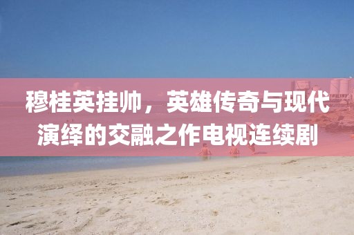 穆桂英掛帥，英雄傳奇與現(xiàn)代演繹的交融之作電視連續(xù)劇