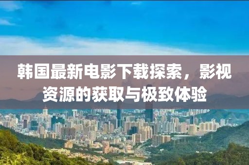 韓國最新電影下載探索，影視資源的獲取與極致體驗