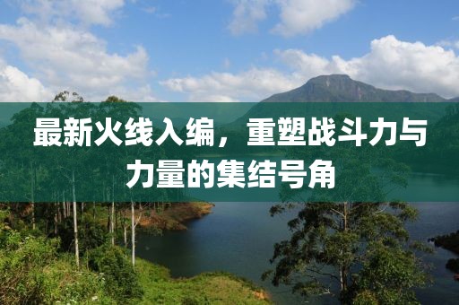 最新火線入編，重塑戰(zhàn)斗力與力量的集結(jié)號(hào)角