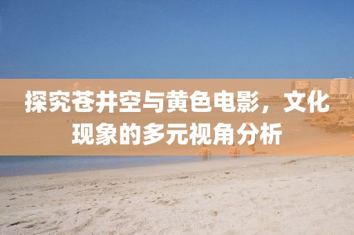 探究蒼井空與黃色電影，文化現(xiàn)象的多元視角分析