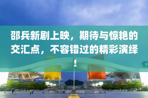 邵兵新劇上映，期待與驚艷的交匯點，不容錯過的精彩演繹！