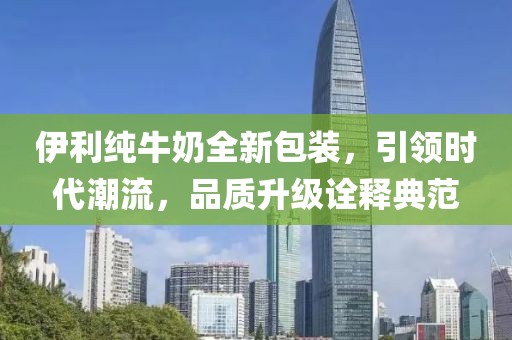 伊利純牛奶全新包裝，引領(lǐng)時(shí)代潮流，品質(zhì)升級(jí)詮釋典范