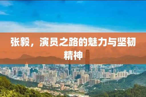 張毅，演員之路的魅力與堅(jiān)韌精神
