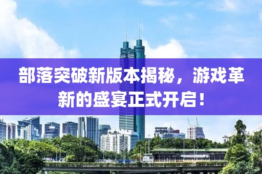 部落突破新版本揭秘，游戲革新的盛宴正式開啟！