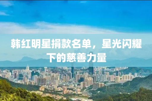 韓紅明星捐款名單，星光閃耀下的慈善力量